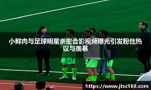 小鲜肉与足球明星亲密合影视频曝光引发粉丝热议与羡慕